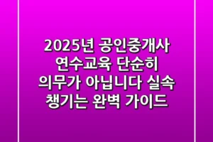 2025년 공인중개사 연수교육, 단순히 의무가 아닙니다! 실속 챙기는 완벽 가이드