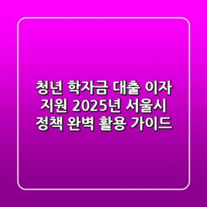 청년 학자금 대출 이자 지원, 2025년 서울시 정책 완벽 활용 가이드