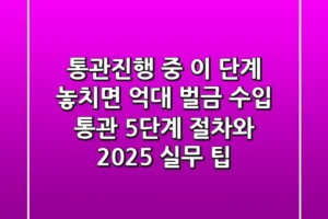 “통관진행 중 ‘이 단계’ 놓치면 억대 벌금”, 수입 통관 5단계 절차와 2025 실무 팁