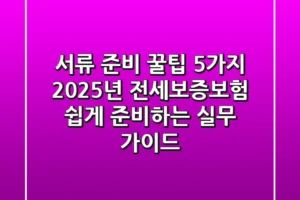 “서류 준비 꿀팁 5가지”, 2025년 전세보증보험 쉽게 준비하는 실무 가이드